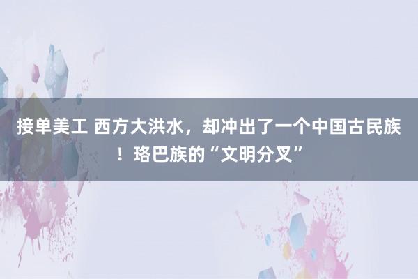 接单美工 西方大洪水，却冲出了一个中国古民族！珞巴族的“文明分叉”