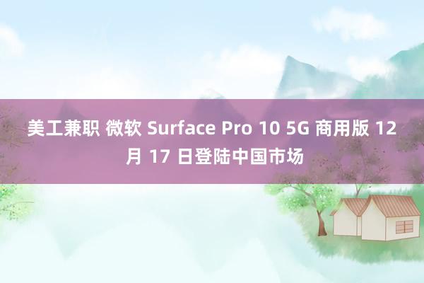 美工兼职 微软 Surface Pro 10 5G 商用版 12 月 17 日登陆中国市场